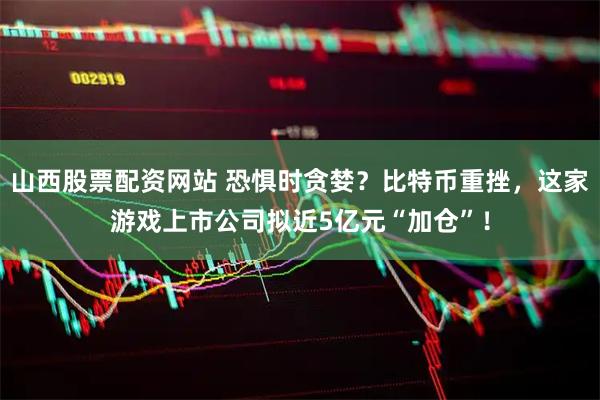 山西股票配资网站 恐惧时贪婪？比特币重挫，这家游戏上市公司拟近5亿元“加仓”！
