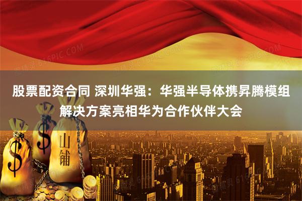 股票配资合同 深圳华强：华强半导体携昇腾模组解决方案亮相华为合作伙伴大会